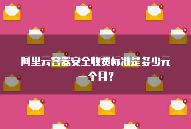 阿里云容器安全收费标准是多少元一个月?