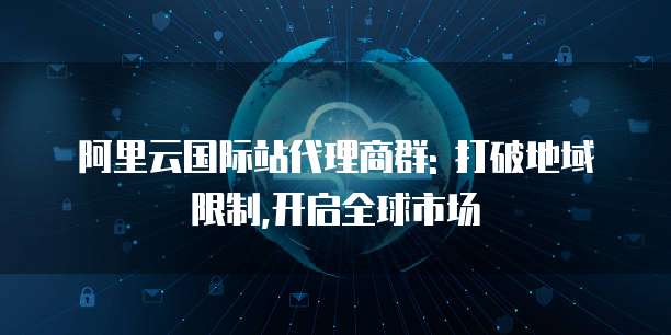 阿里云国际站代理商群: 打破地域限制,开启全球市场