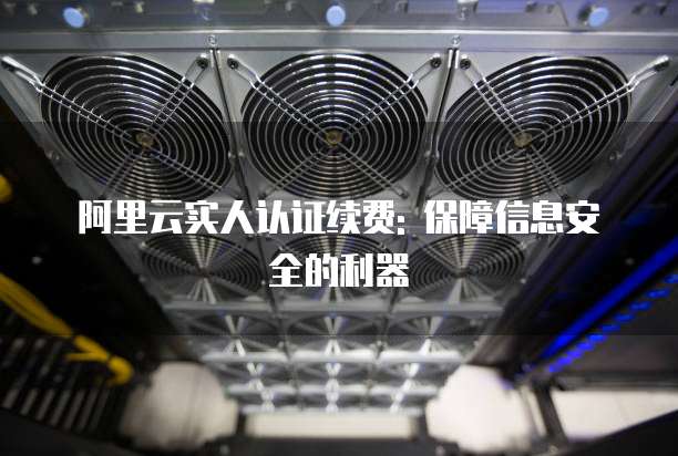 阿里云实人认证续费: 保障信息安全的利器