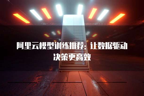 阿里云模型训练推荐: 让数据驱动决策更高效