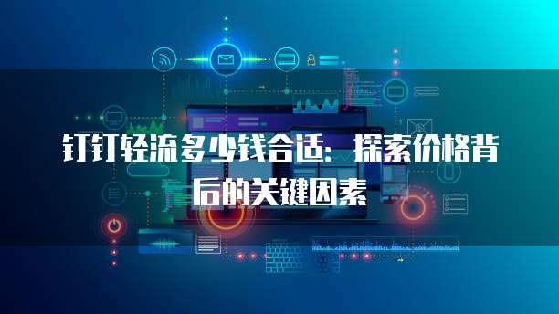 钉钉轻流多少钱合适:探索价格背后的关键因素