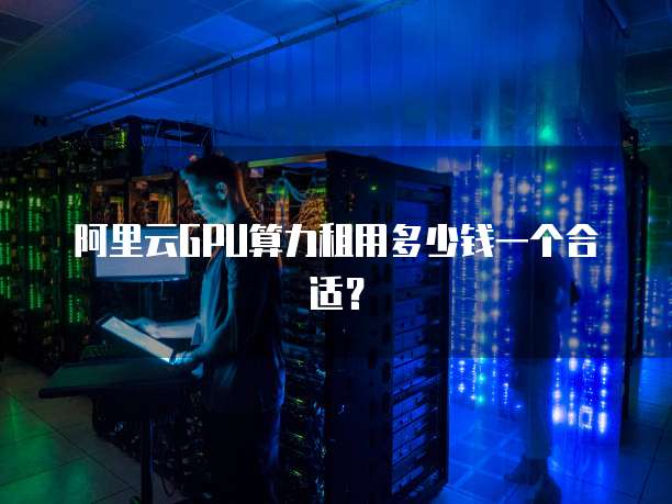 阿里云GPU算力租用多少钱一个合适？