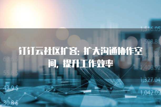 钉钉云社区扩容: 扩大沟通协作空间, 提升工作效率