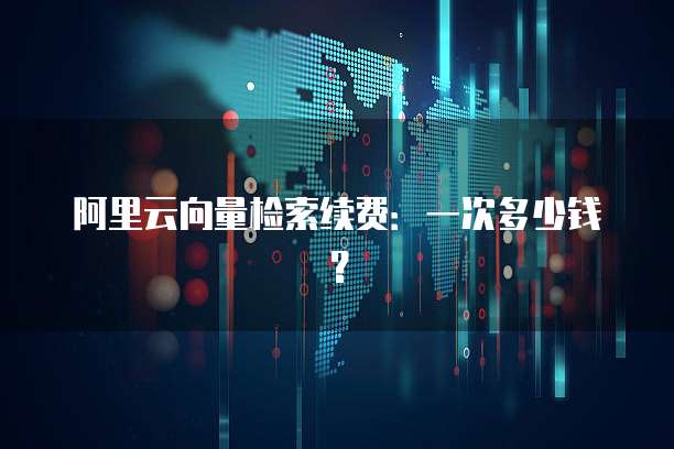 阿里云向量检索续费:一次多少钱?