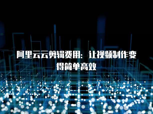 阿里云云剪辑费用:让视频制作变得简单高效