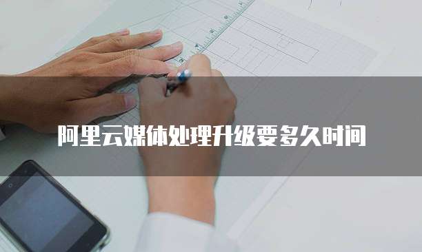 阿里云媒体处理升级要多久时间
