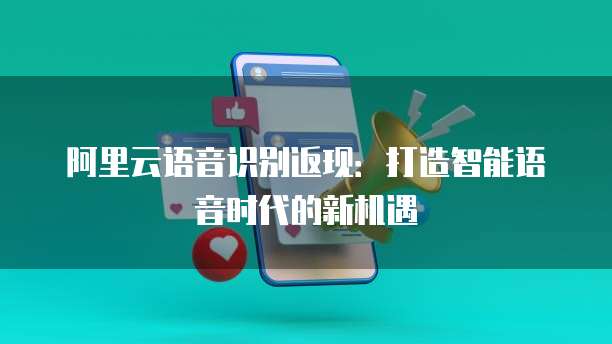 阿里云语音识别返现：打造智能语音时代的新机遇