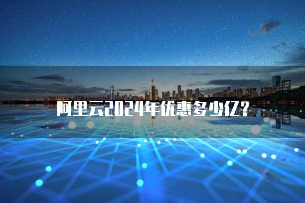 阿里云2024年优惠多少亿?