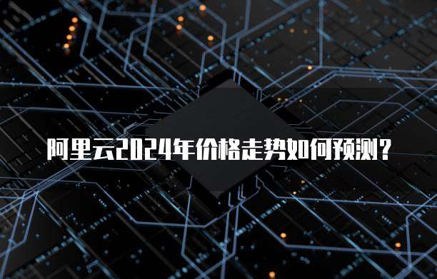 阿里云2024年价格走势如何预测？