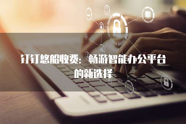 钉钉悠船收费：畅游智能办公平台的新选择