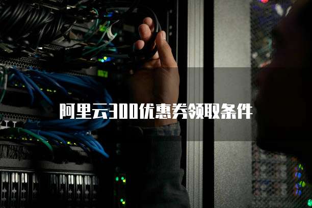 阿里云300优惠券领取条件
