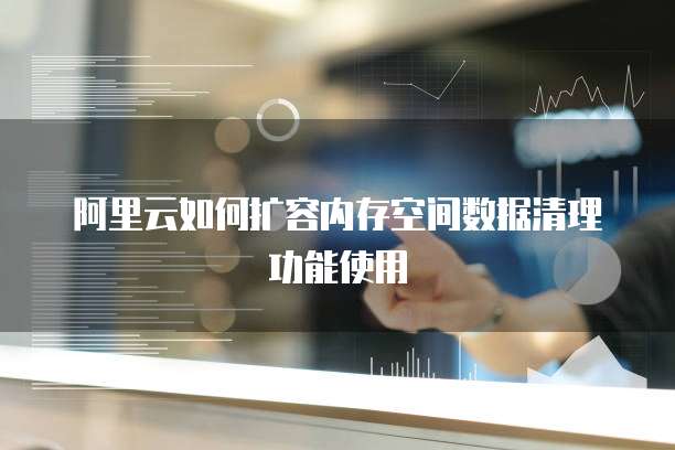 阿里云如何扩容内存空间数据清理功能使用