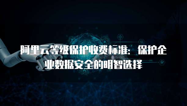 阿里云等级保护收费标准:保护企业数据安全的明智选择