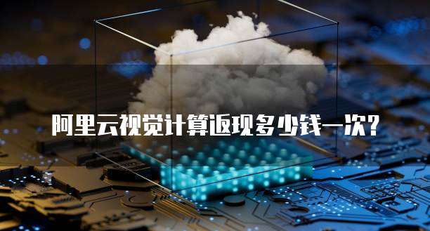 阿里云视觉计算返现多少钱一次？