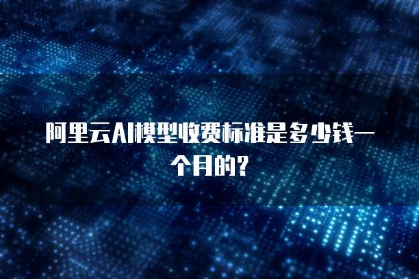 阿里云AI模型收费标准是多少钱一个月的？