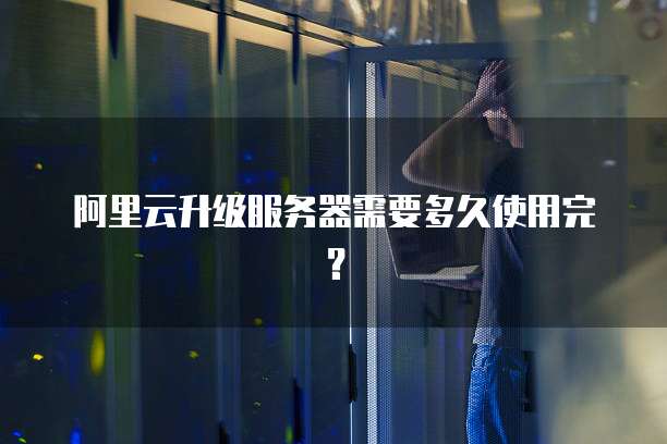 阿里云升级服务器需要多久使用完？