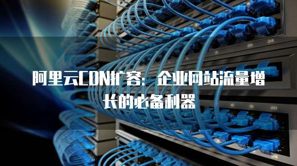 阿里云CDN扩容:企业网站流量增长的必备利器