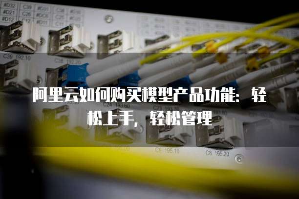 阿里云如何购买模型产品功能:轻松上手,轻松管理