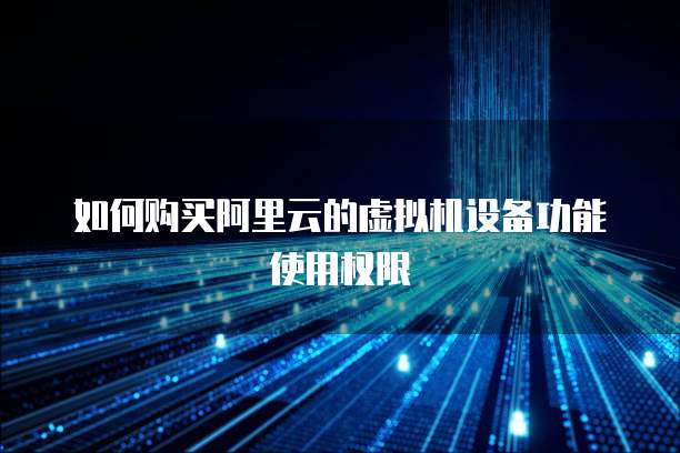 如何购买阿里云的虚拟机设备功能使用权限