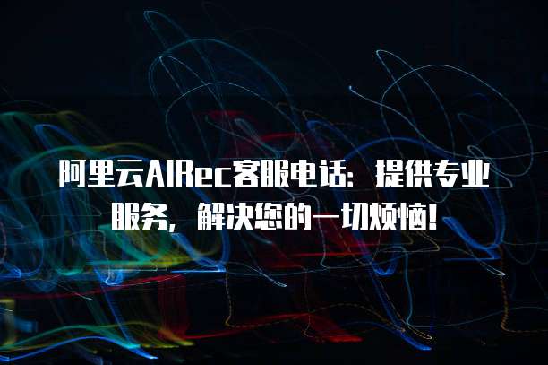 阿里云AIRec客服电话:提供专业服务,解决您的一切烦恼!