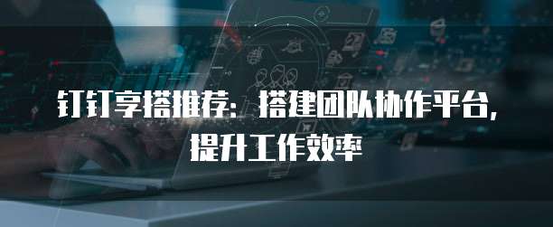 钉钉享搭推荐：搭建团队协作平台，提升工作效率