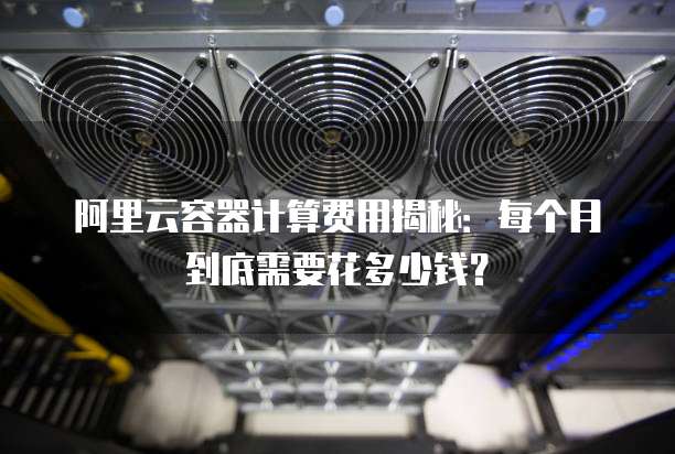 阿里云容器计算费用揭秘:每个月到底需要花多少钱?