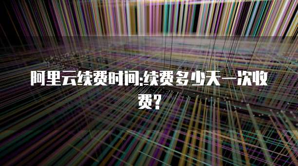 阿里云续费时间:续费多少天一次收费?
