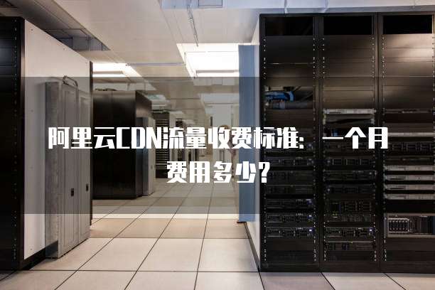 阿里云CDN流量收费标准:一个月费用多少?