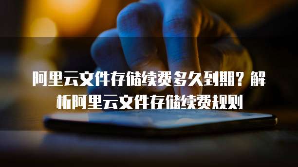 阿里云文件存储续费多久到期？解析阿里云文件存储续费规则