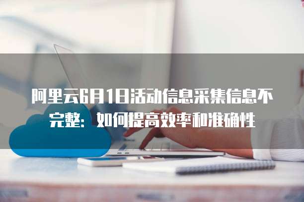 阿里云6月1日活动信息采集信息不完整:如何提高效率和准确性