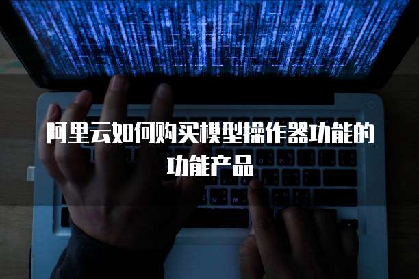 阿里云如何购买模型操作器功能的功能产品