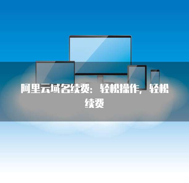 阿里云域名续费:轻松操作,轻松续费