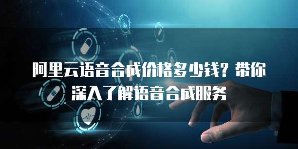 阿里云语音合成价格多少钱？带你深入了解语音合成服务