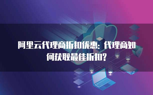 阿里云代理商折扣优惠: 代理商如何获取最佳折扣?