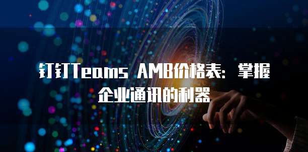 钉钉Teams AMB价格表：掌握企业通讯的利器