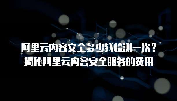 阿里云内容安全多少钱检测一次？揭秘阿里云内容安全服务的费用