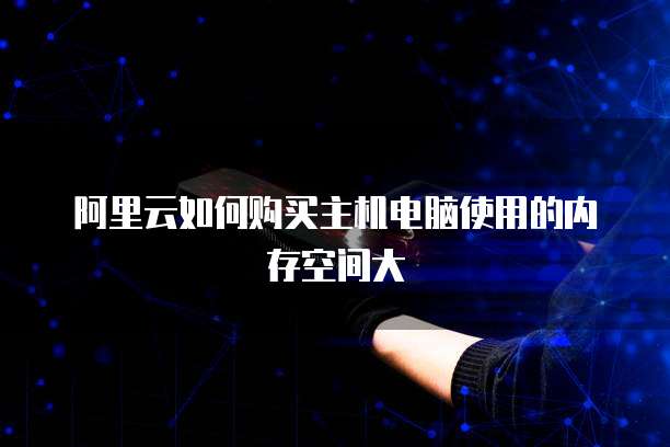 阿里云如何购买主机电脑使用的内存空间大