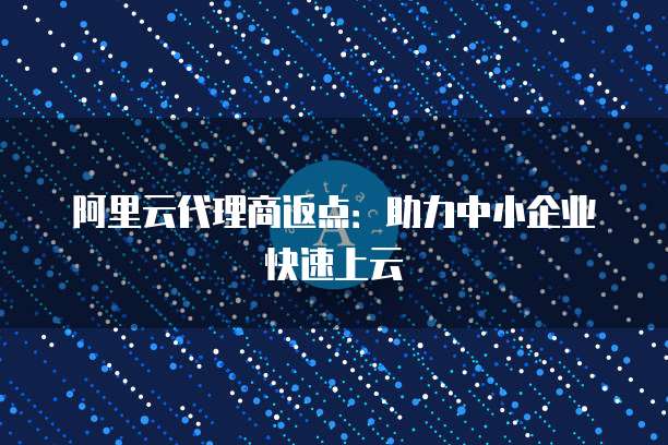 阿里云代理商返点：助力中小企业快速上云
