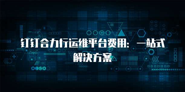 钉钉合力行运维平台费用：一站式解决方案