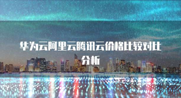 华为云阿里云腾讯云价格比较对比分析