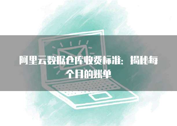 阿里云数据仓库收费标准:揭秘每个月的账单