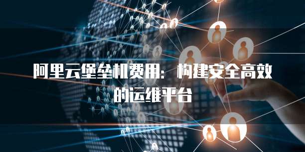 阿里云堡垒机费用：构建安全高效的运维平台