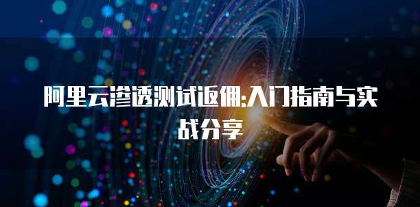 阿里云渗透测试返佣:入门指南与实战分享