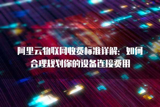 阿里云物联网收费标准详解：如何合理规划你的设备连接费用