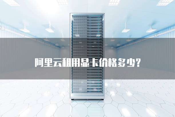 阿里云租用显卡价格多少？