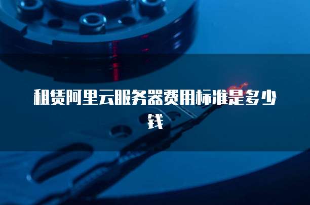 租赁阿里云服务器费用标准是多少钱
