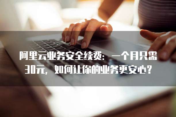 阿里云业务安全续费:一个月只需30元,如何让你的业务更安心?