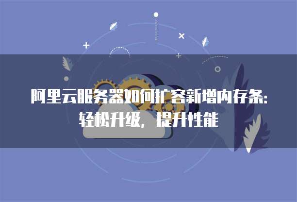 阿里云服务器如何扩容新增内存条：轻松升级，提升性能