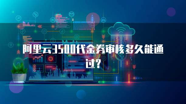 阿里云3500代金券审核多久能通过？