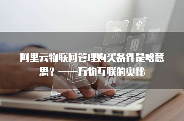 阿里云物联网管理购买条件是啥意思?——万物互联的奥秘